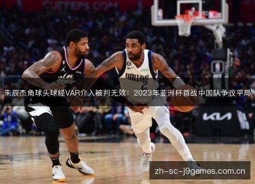 朱辰杰角球头球经VAR介入被判无效:2023年亚洲杯首战中国队争议平局 朱辰杰角球头球经VAR介入被判无效:2023年亚洲杯首战中国队争议平局
